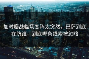 加时鏖战临场变阵太突然，巴萨到底在防谁，到底哪条线索被忽略