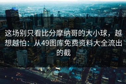 这场别只看比分摩纳哥的大小球，越想越怕：从49图库免费资料大全流出的截