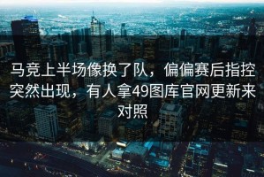 马竞上半场像换了队，偏偏赛后指控突然出现，有人拿49图库官网更新来对照