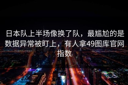日本队上半场像换了队，最尴尬的是数据异常被盯上，有人拿49图库官网指数