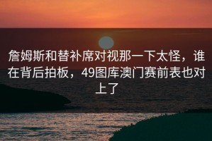 詹姆斯和替补席对视那一下太怪，谁在背后拍板，49图库澳门赛前表也对上了