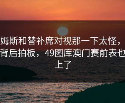 詹姆斯和替补席对视那一下太怪，谁在背后拍板，49图库澳门赛前表也对上了