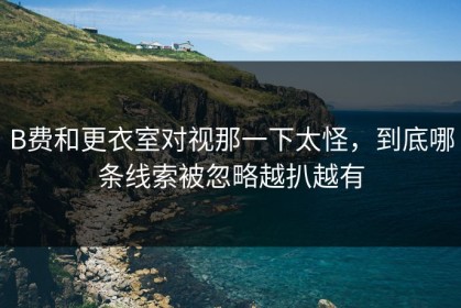 B费和更衣室对视那一下太怪，到底哪条线索被忽略越扒越有
