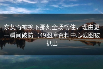 东契奇被换下那刻全场愣住，理由更一瞬间破防（49图库资料中心截图被扒出