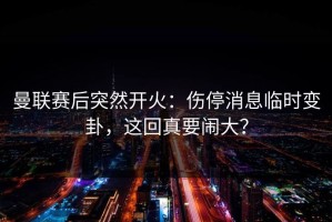 曼联赛后突然开火：伤停消息临时变卦，这回真要闹大？