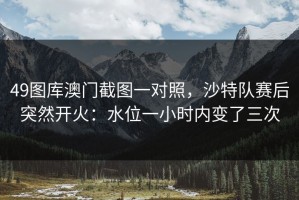 49图库澳门截图一对照，沙特队赛后突然开火：水位一小时内变了三次