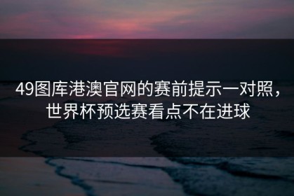 49图库港澳官网的赛前提示一对照，世界杯预选赛看点不在进球