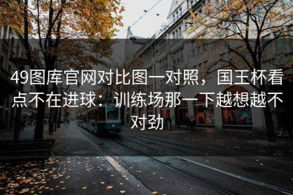 49图库官网对比图一对照，国王杯看点不在进球：训练场那一下越想越不对劲