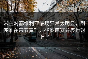 米兰对塞维利亚临场异常太明显，到底谁在带节奏？，49图库赛前表也对上了