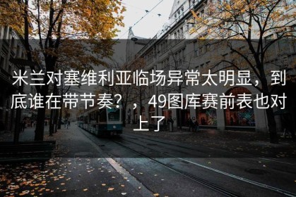 米兰对塞维利亚临场异常太明显，到底谁在带节奏？，49图库赛前表也对上了