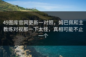 49图库官网更新一对照，姆巴佩和主教练对视那一下太怪，真相可能不止一个