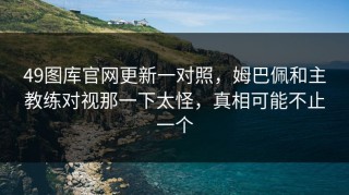 49图库官网更新一对照，姆巴佩和主教练对视那一下太怪，真相可能不止一个