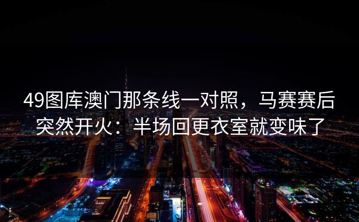 49图库澳门那条线一对照,马赛赛后突然开火:半场回更衣室就变味了 49图库澳门那条线一对照,马赛赛后突然开火:半场回更衣室就变味了
