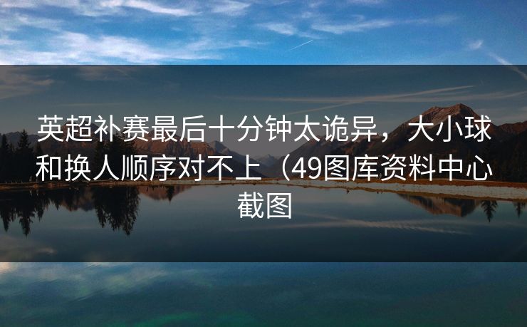 英超补赛最后十分钟太诡异,大小球和换人顺序对不上(49图库资料中心截图 英超补赛最后十分钟太诡异,大小球和换人顺序对不上(49图库资料中心截图