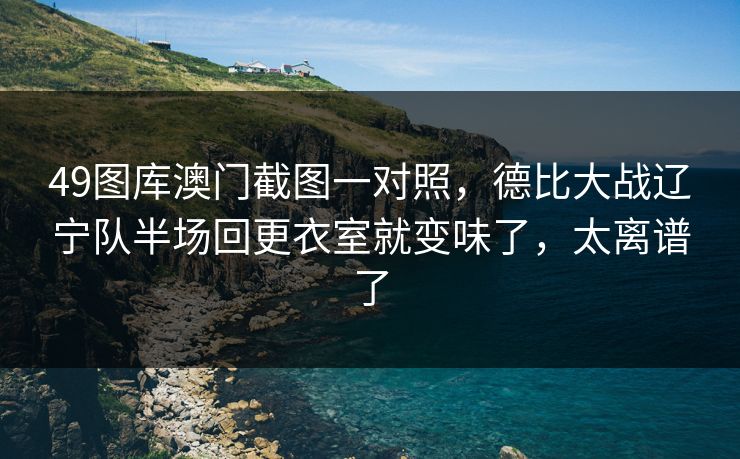 49图库澳门截图一对照，德比大战辽宁队半场回更衣室就变味了，太离谱了