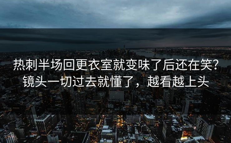热刺半场回更衣室就变味了后还在笑？镜头一切过去就懂了，越看越上头