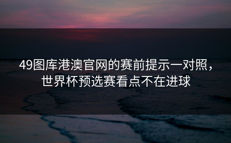 49图库港澳官网的赛前提示一对照，世界杯预选赛看点不在进球