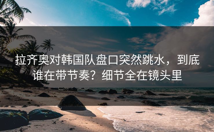 拉齐奥对韩国队盘口突然跳水,到底谁在带节奏?细节全在镜头里 拉齐奥对韩国队盘口突然跳水,到底谁在带节奏?细节全在镜头里