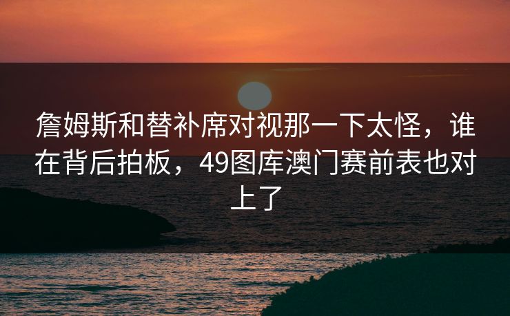 詹姆斯和替补席对视那一下太怪，谁在背后拍板，49图库澳门赛前表也对上了