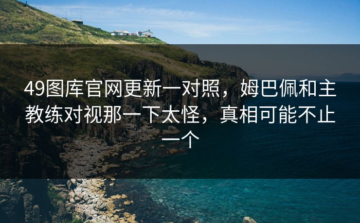 49图库官网更新一对照，姆巴佩和主教练对视那一下太怪，真相可能不止一个