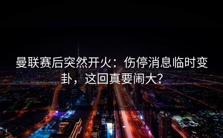曼联赛后突然开火：伤停消息临时变卦，这回真要闹大？