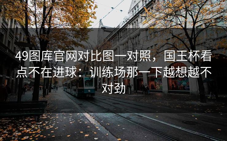 49图库官网对比图一对照，国王杯看点不在进球：训练场那一下越想越不对劲