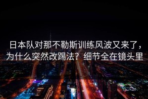 日本队对那不勒斯训练风波又来了，为什么突然改踢法？细节全在镜头里