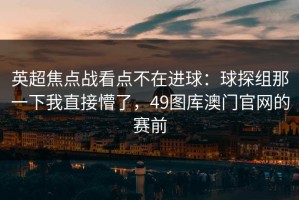 英超焦点战看点不在进球：球探组那一下我直接懵了，49图库澳门官网的赛前