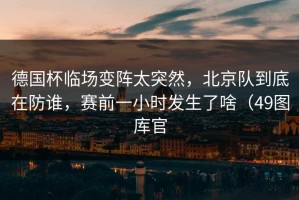 德国杯临场变阵太突然，北京队到底在防谁，赛前一小时发生了啥（49图库官