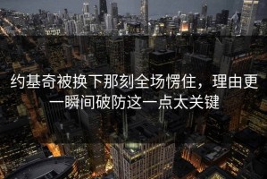 约基奇被换下那刻全场愣住，理由更一瞬间破防这一点太关键