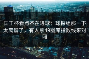 国王杯看点不在进球：球探组那一下太离谱了，有人拿49图库指数线来对照