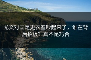 尤文对国足更衣室吵起来了，谁在背后拍板？真不是巧合