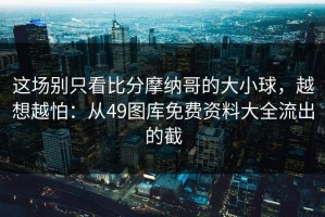 这场别只看比分摩纳哥的大小球，越想越怕：从49图库免费资料大全流出的截