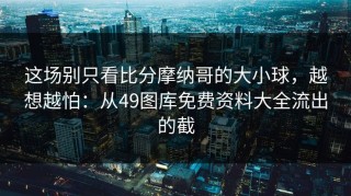 这场别只看比分摩纳哥的大小球，越想越怕：从49图库免费资料大全流出的截