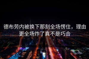 德布劳内被换下那刻全场愣住，理由更全场炸了真不是巧合