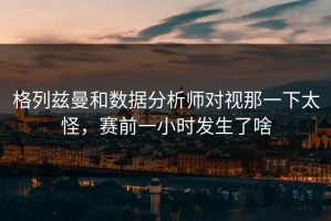 格列兹曼和数据分析师对视那一下太怪，赛前一小时发生了啥