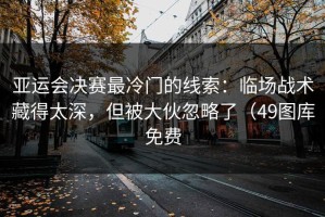 亚运会决赛最冷门的线索：临场战术藏得太深，但被大伙忽略了（49图库免费
