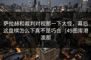 萨拉赫和裁判对视那一下太怪，幕后这盘棋怎么下真不是巧合（49图库港澳那