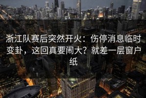 浙江队赛后突然开火：伤停消息临时变卦，这回真要闹大？就差一层窗户纸