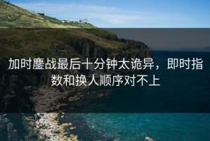 加时鏖战最后十分钟太诡异，即时指数和换人顺序对不上
