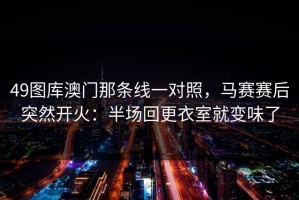 49图库澳门那条线一对照，马赛赛后突然开火：半场回更衣室就变味了
