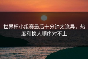 世界杯小组赛最后十分钟太诡异，热度和换人顺序对不上