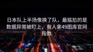 日本队上半场像换了队，最尴尬的是数据异常被盯上，有人拿49图库官网指数