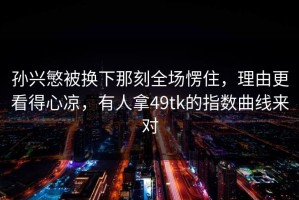 孙兴慜被换下那刻全场愣住，理由更看得心凉，有人拿49tk的指数曲线来对