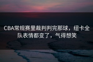 CBA常规赛里裁判判完那球，纽卡全队表情都变了，气得想笑
