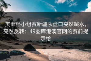 美洲杯小组赛新疆队盘口突然跳水，突然反转：49图库港澳官网的赛前提示给