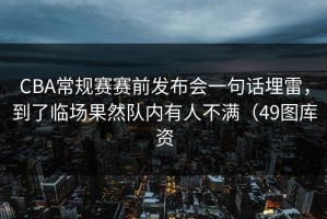 CBA常规赛赛前发布会一句话埋雷，到了临场果然队内有人不满（49图库资