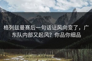 格列兹曼赛后一句话让风向变了，广东队内部又起风？你品你细品