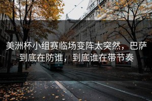 美洲杯小组赛临场变阵太突然，巴萨到底在防谁，到底谁在带节奏