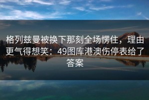 格列兹曼被换下那刻全场愣住，理由更气得想笑：49图库港澳伤停表给了答案